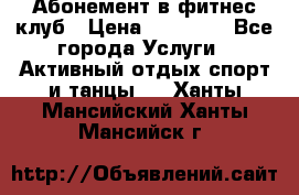Абонемент в фитнес клуб › Цена ­ 23 000 - Все города Услуги » Активный отдых,спорт и танцы   . Ханты-Мансийский,Ханты-Мансийск г.